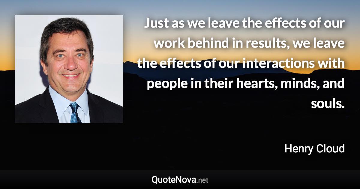 Just as we leave the effects of our work behind in results, we leave the effects of our interactions with people in their hearts, minds, and souls. - Henry Cloud quote