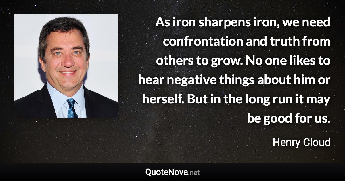 As iron sharpens iron, we need confrontation and truth from others to grow. No one likes to hear negative things about him or herself. But in the long run it may be good for us. - Henry Cloud quote