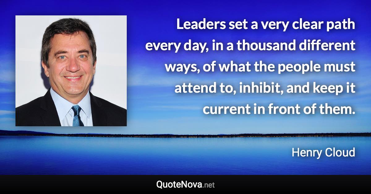 Leaders set a very clear path every day, in a thousand different ways, of what the people must attend to, inhibit, and keep it current in front of them. - Henry Cloud quote