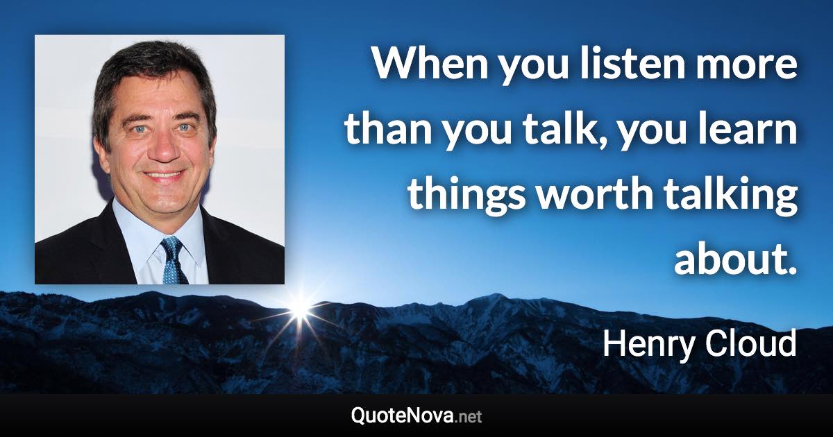 When you listen more than you talk, you learn things worth talking about. - Henry Cloud quote