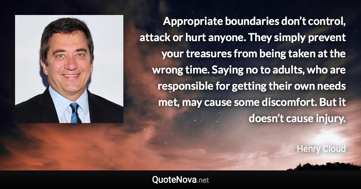 Appropriate boundaries don’t control, attack or hurt anyone. They simply prevent your treasures from being taken at the wrong time. Saying no to adults, who are responsible for getting their own needs met, may cause some discomfort. But it doesn’t cause injury. - Henry Cloud quote