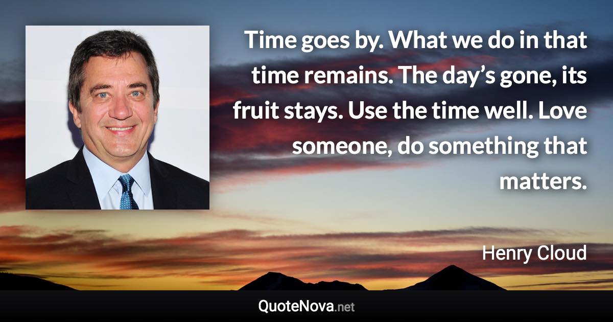 Time goes by. What we do in that time remains. The day’s gone, its fruit stays. Use the time well. Love someone, do something that matters. - Henry Cloud quote