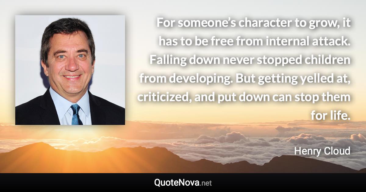 For someone’s character to grow, it has to be free from internal attack. Falling down never stopped children from developing. But getting yelled at, criticized, and put down can stop them for life. - Henry Cloud quote