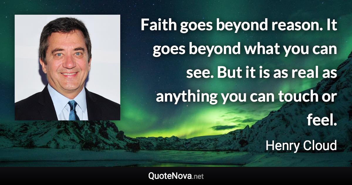 Faith goes beyond reason. It goes beyond what you can see. But it is as real as anything you can touch or feel. - Henry Cloud quote