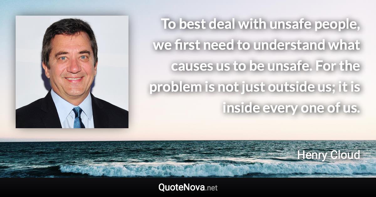 To best deal with unsafe people, we first need to understand what causes us to be unsafe. For the problem is not just outside us; it is inside every one of us. - Henry Cloud quote