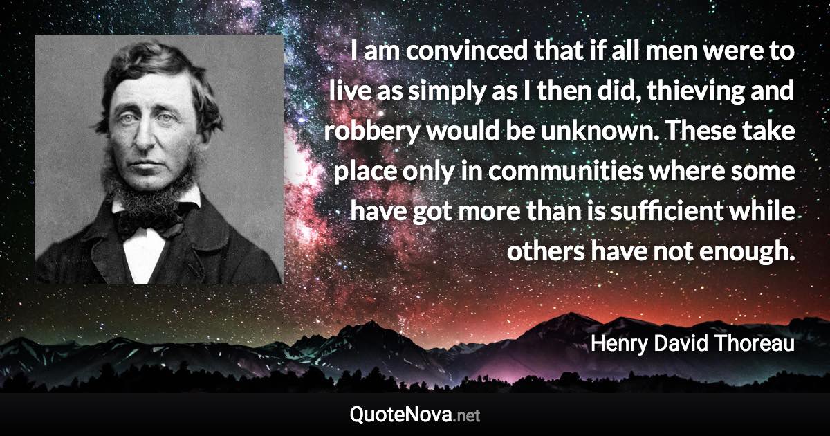 I am convinced that if all men were to live as simply as I then did, thieving and robbery would be unknown. These take place only in communities where some have got more than is sufficient while others have not enough. - Henry David Thoreau quote