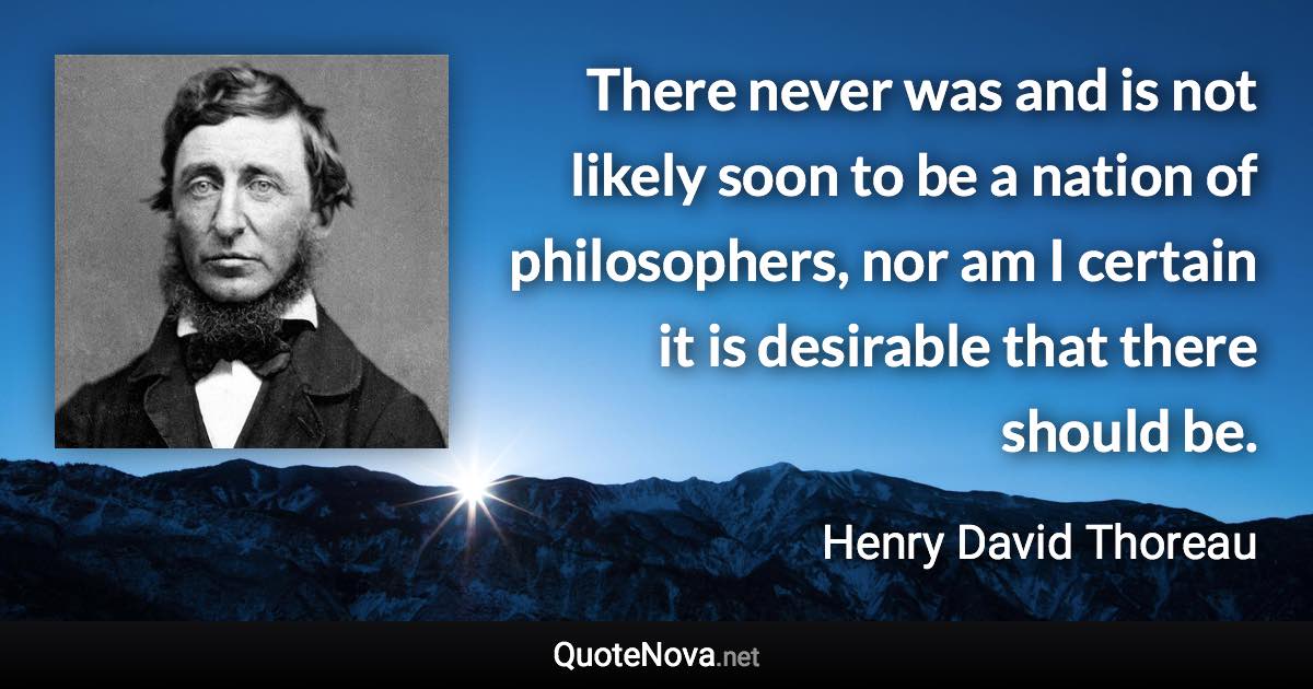 There never was and is not likely soon to be a nation of philosophers, nor am I certain it is desirable that there should be. - Henry David Thoreau quote