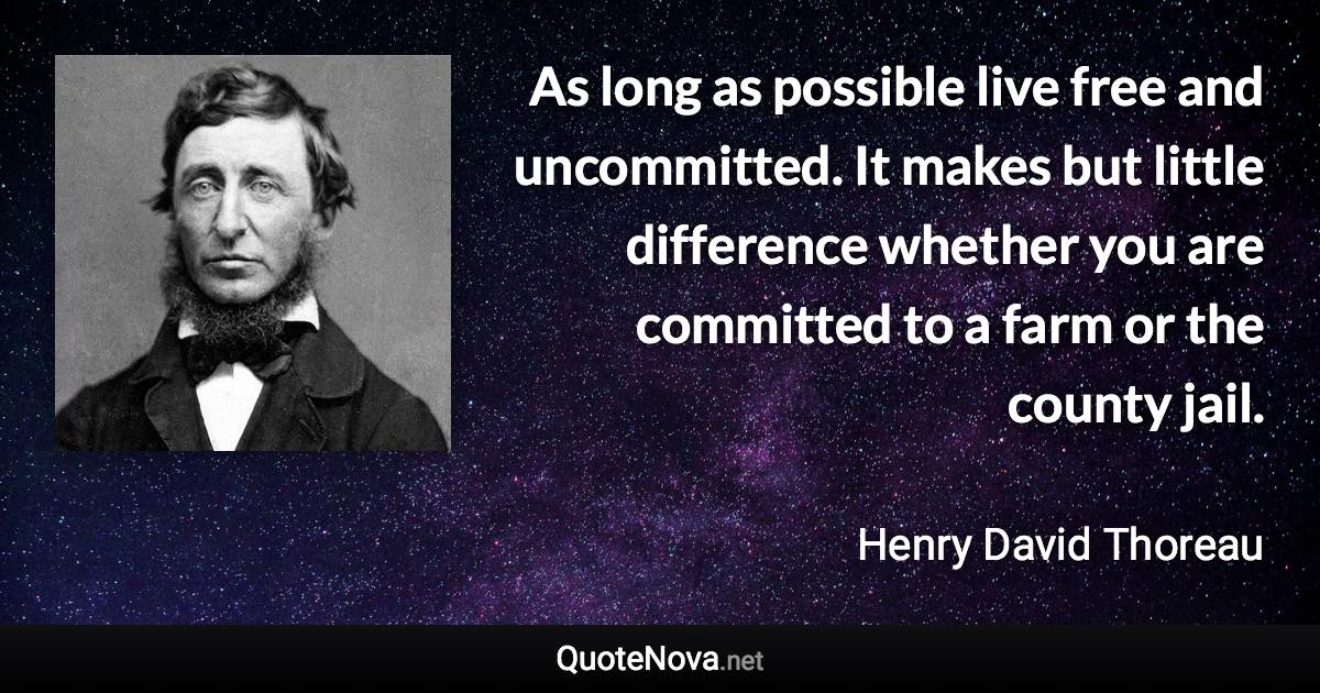 As long as possible live free and uncommitted. It makes but little difference whether you are committed to a farm or the county jail. - Henry David Thoreau quote