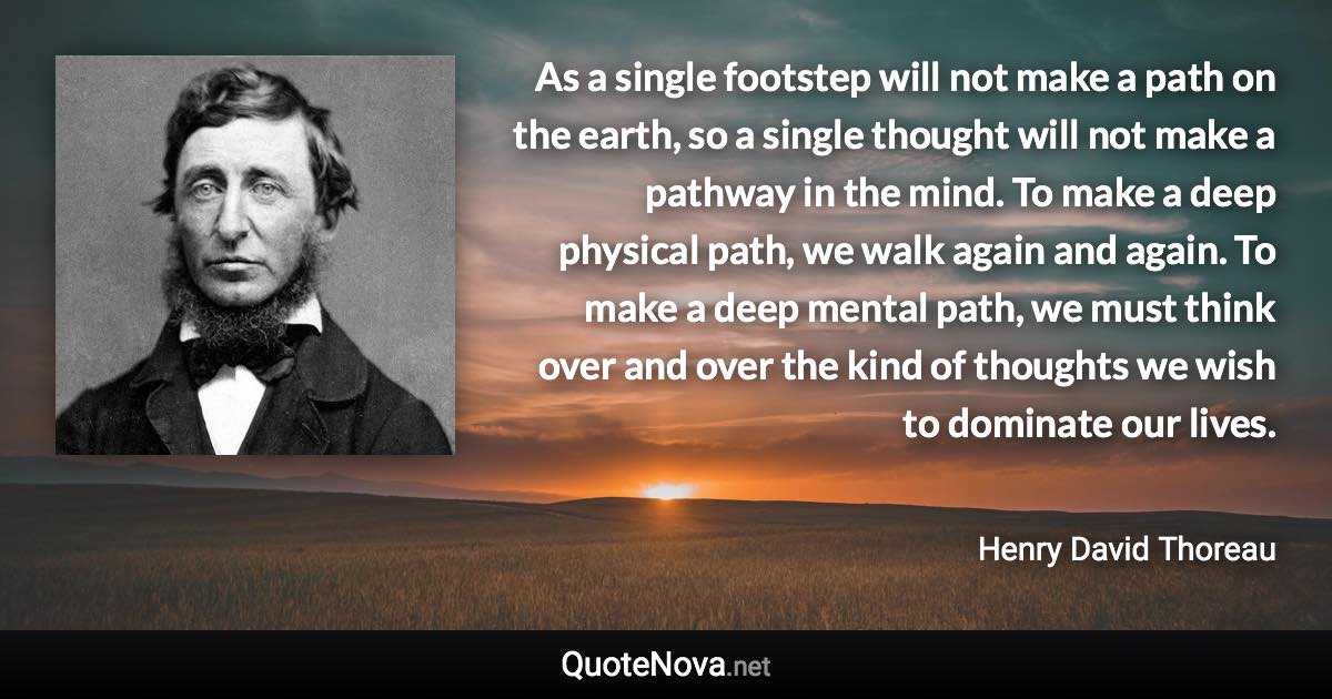 As a single footstep will not make a path on the earth, so a single thought will not make a pathway in the mind. To make a deep physical path, we walk again and again. To make a deep mental path, we must think over and over the kind of thoughts we wish to dominate our lives. - Henry David Thoreau quote