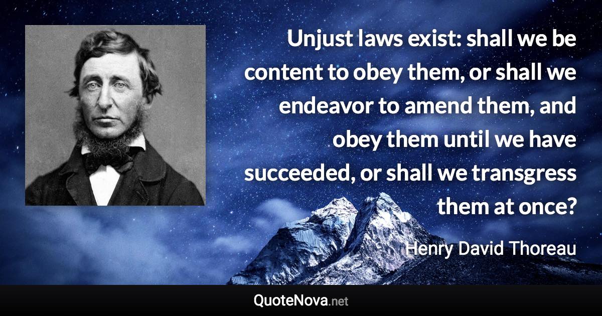 Unjust laws exist: shall we be content to obey them, or shall we endeavor to amend them, and obey them until we have succeeded, or shall we transgress them at once? - Henry David Thoreau quote