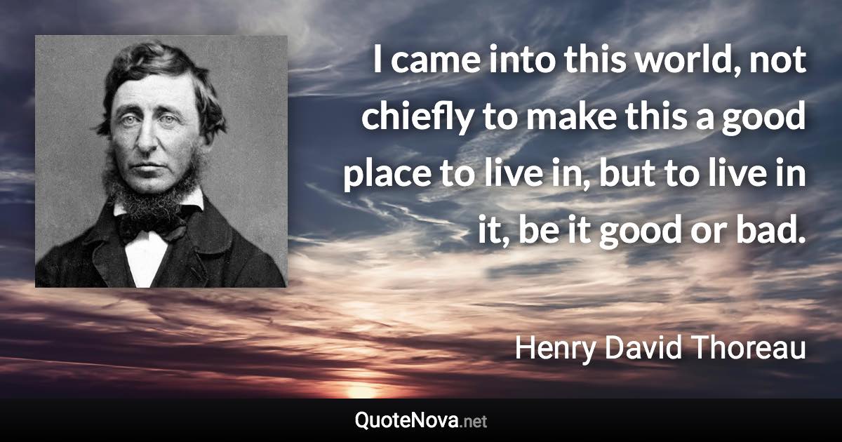 I came into this world, not chiefly to make this a good place to live in, but to live in it, be it good or bad. - Henry David Thoreau quote