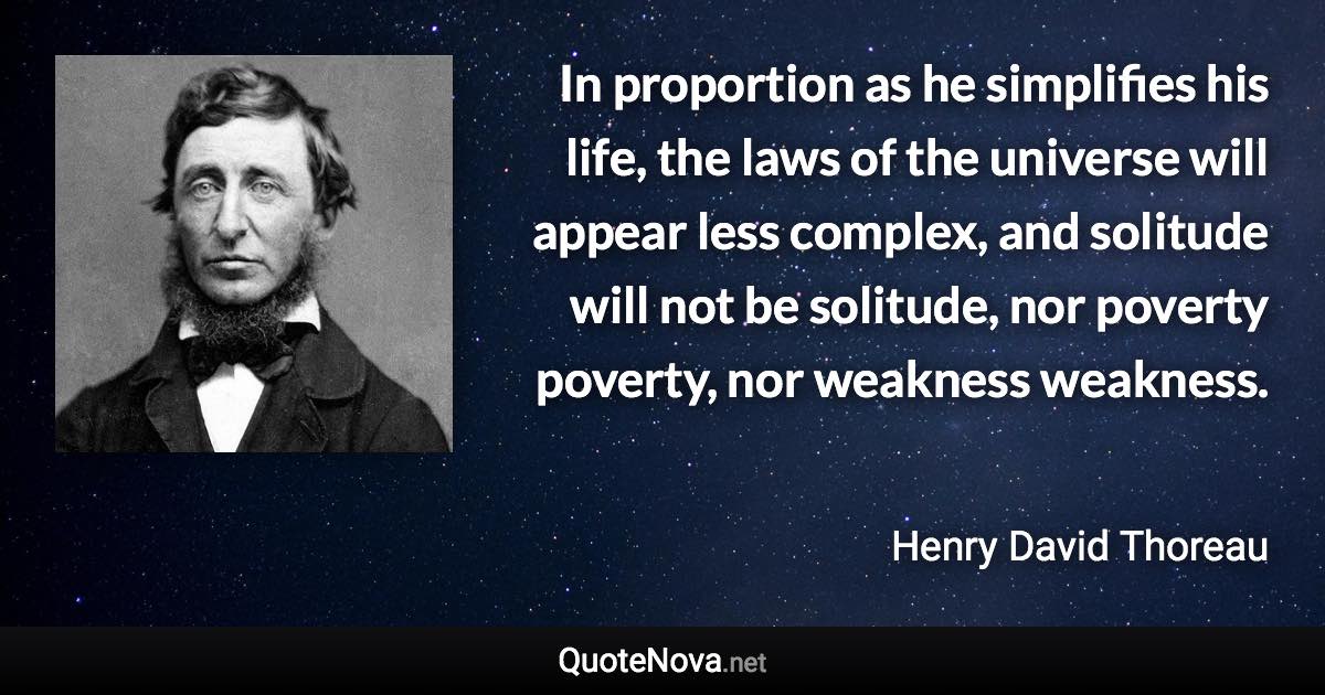 In proportion as he simplifies his life, the laws of the universe will appear less complex, and solitude will not be solitude, nor poverty poverty, nor weakness weakness. - Henry David Thoreau quote