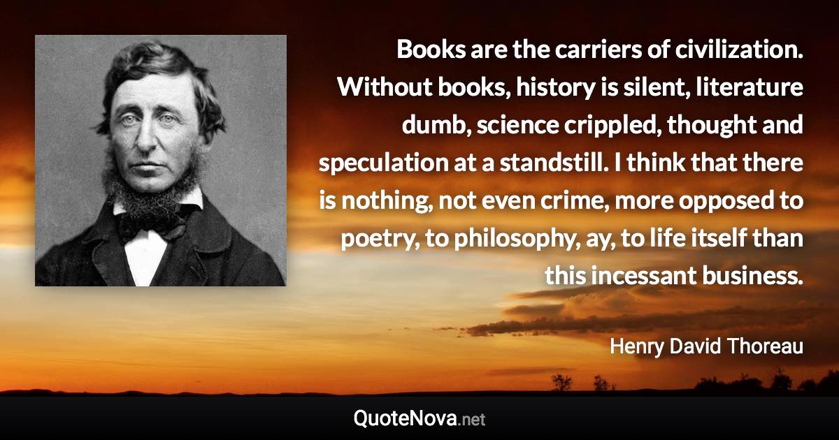 Books are the carriers of civilization. Without books, history is silent, literature dumb, science crippled, thought and speculation at a standstill. I think that there is nothing, not even crime, more opposed to poetry, to philosophy, ay, to life itself than this incessant business. - Henry David Thoreau quote