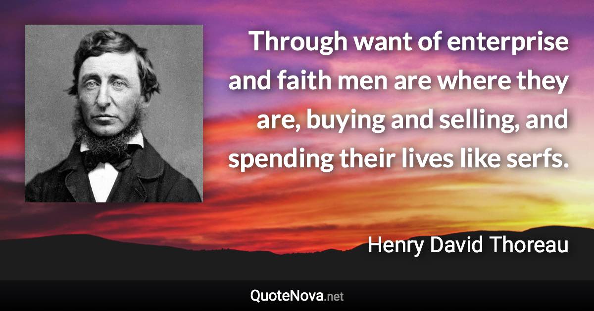 Through want of enterprise and faith men are where they are, buying and selling, and spending their lives like serfs. - Henry David Thoreau quote