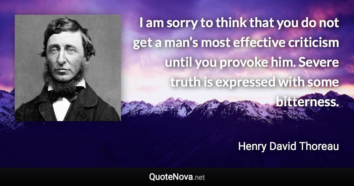 I am sorry to think that you do not get a man’s most effective criticism until you provoke him. Severe truth is expressed with some bitterness. - Henry David Thoreau quote