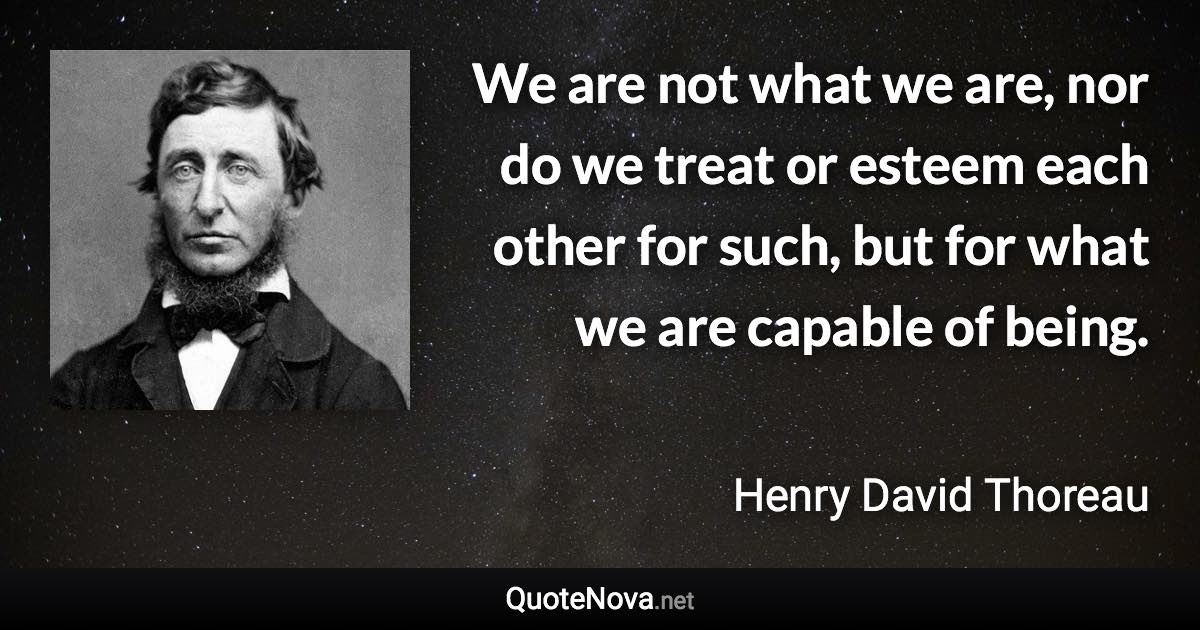 We are not what we are, nor do we treat or esteem each other for such, but for what we are capable of being. - Henry David Thoreau quote