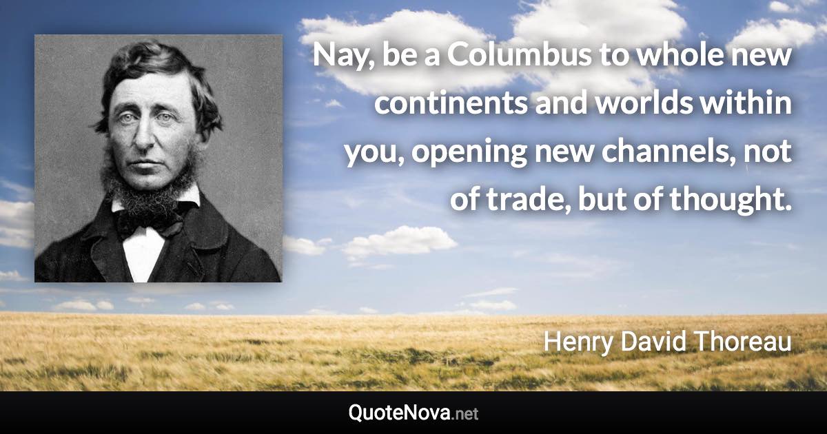 Nay, be a Columbus to whole new continents and worlds within you, opening new channels, not of trade, but of thought. - Henry David Thoreau quote