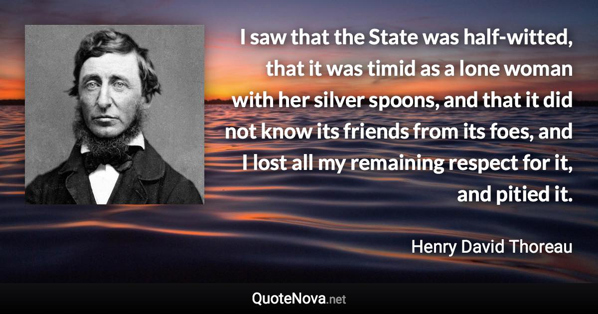 I saw that the State was half-witted, that it was timid as a lone woman with her silver spoons, and that it did not know its friends from its foes, and I lost all my remaining respect for it, and pitied it. - Henry David Thoreau quote