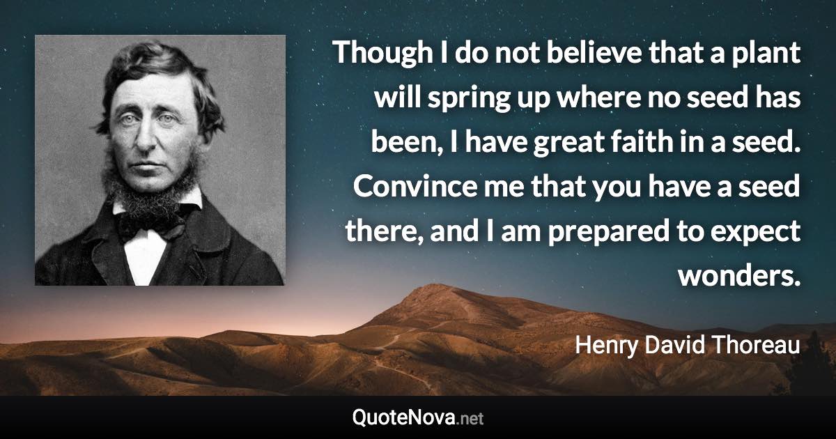 Though I do not believe that a plant will spring up where no seed has been, I have great faith in a seed. Convince me that you have a seed there, and I am prepared to expect wonders. - Henry David Thoreau quote