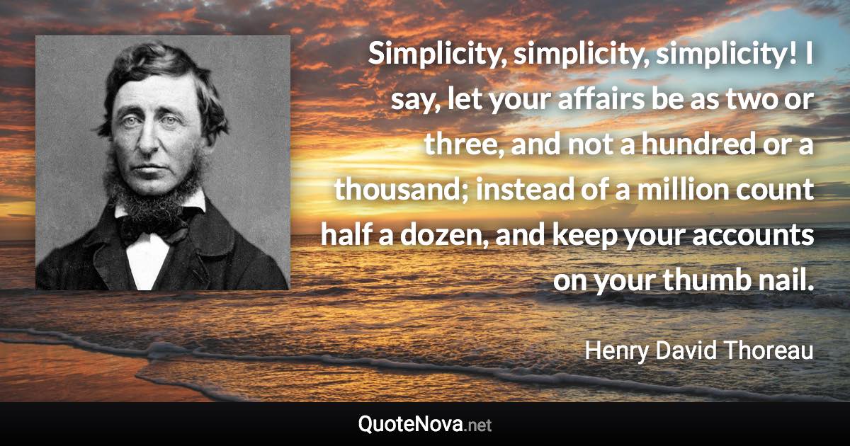 Simplicity, simplicity, simplicity! I say, let your affairs be as two or three, and not a hundred or a thousand; instead of a million count half a dozen, and keep your accounts on your thumb nail. - Henry David Thoreau quote