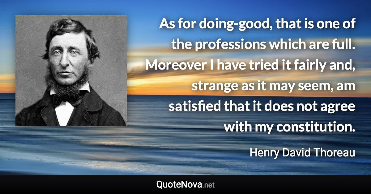 As for doing-good, that is one of the professions which are full. Moreover I have tried it fairly and, strange as it may seem, am satisfied that it does not agree with my constitution. - Henry David Thoreau quote