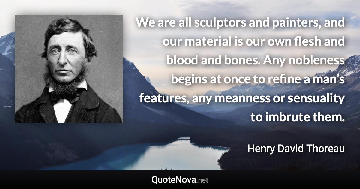 We are all sculptors and painters, and our material is our own flesh and blood and bones. Any nobleness begins at once to refine a man’s features, any meanness or sensuality to imbrute them. - Henry David Thoreau quote