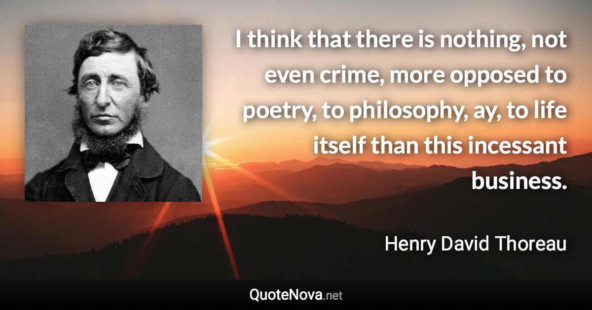 I think that there is nothing, not even crime, more opposed to poetry, to philosophy, ay, to life itself than this incessant business. - Henry David Thoreau quote