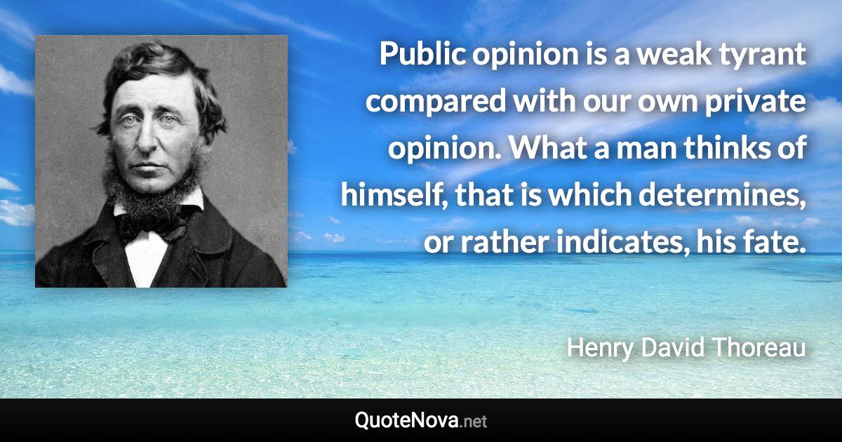 Public opinion is a weak tyrant compared with our own private opinion. What a man thinks of himself, that is which determines, or rather indicates, his fate. - Henry David Thoreau quote