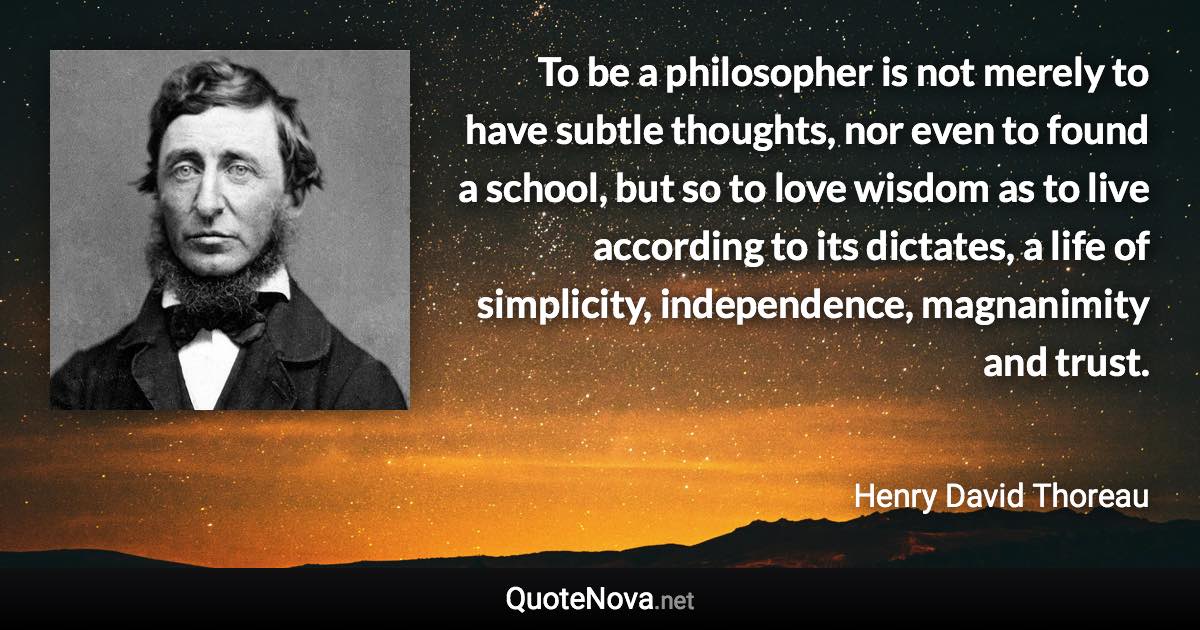 To be a philosopher is not merely to have subtle thoughts, nor even to found a school, but so to love wisdom as to live according to its dictates, a life of simplicity, independence, magnanimity and trust. - Henry David Thoreau quote