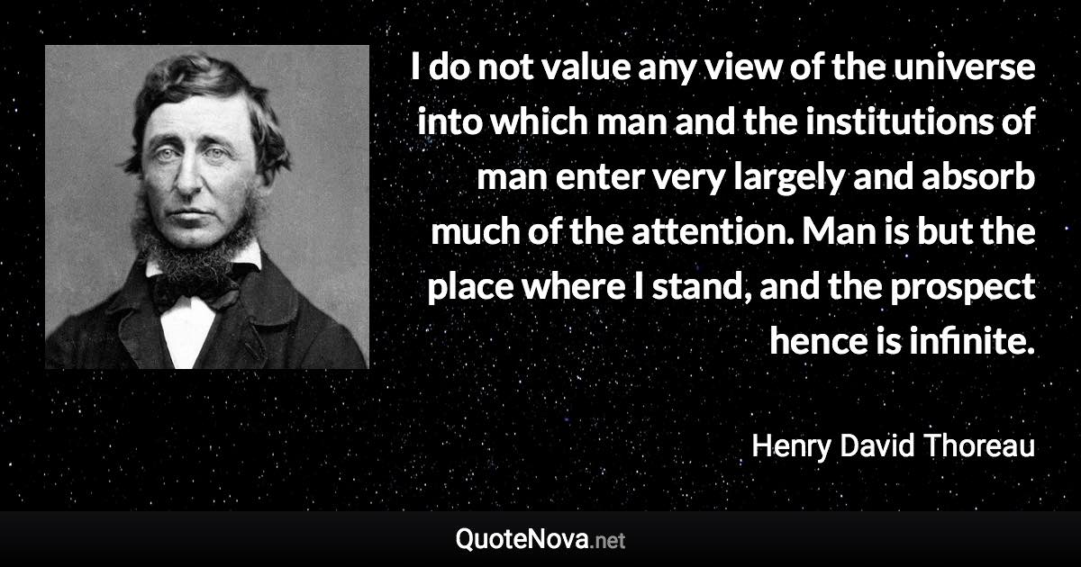 I do not value any view of the universe into which man and the institutions of man enter very largely and absorb much of the attention. Man is but the place where I stand, and the prospect hence is infinite. - Henry David Thoreau quote