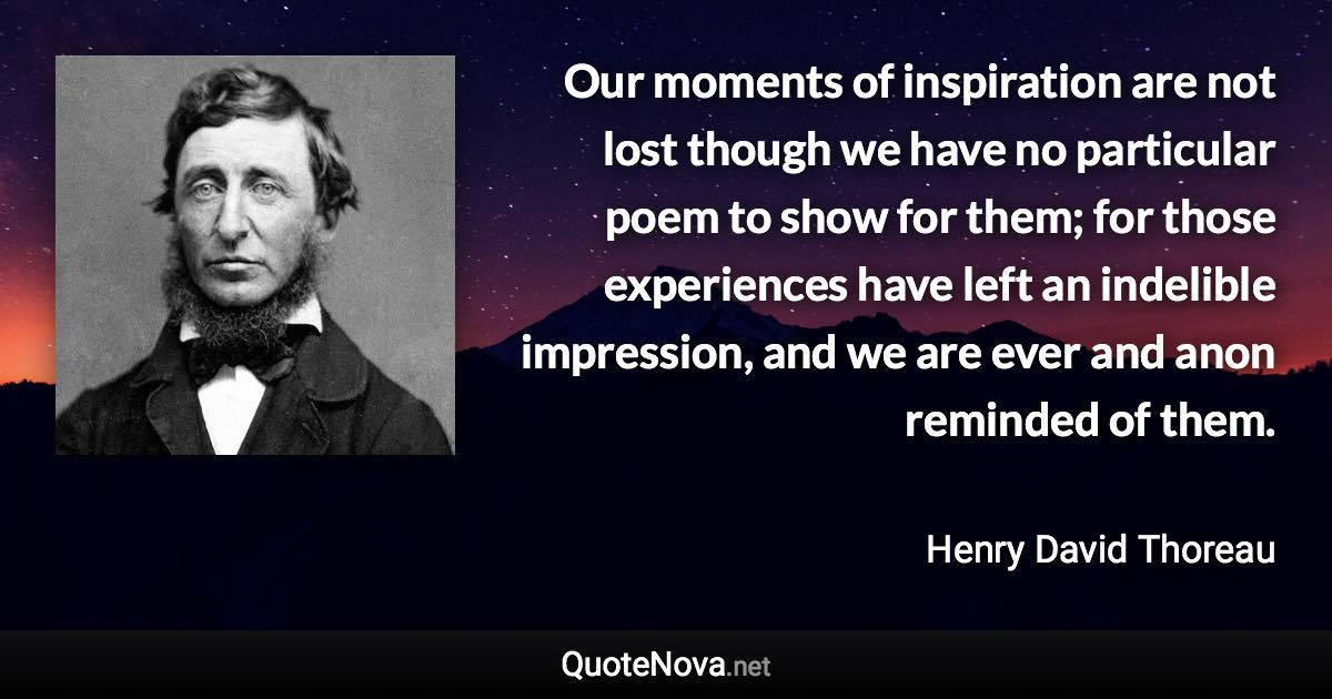 Our moments of inspiration are not lost though we have no particular poem to show for them; for those experiences have left an indelible impression, and we are ever and anon reminded of them. - Henry David Thoreau quote