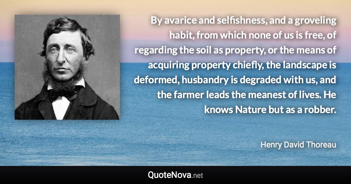 By avarice and selfishness, and a groveling habit, from which none of us is free, of regarding the soil as property, or the means of acquiring property chiefly, the landscape is deformed, husbandry is degraded with us, and the farmer leads the meanest of lives. He knows Nature but as a robber. - Henry David Thoreau quote