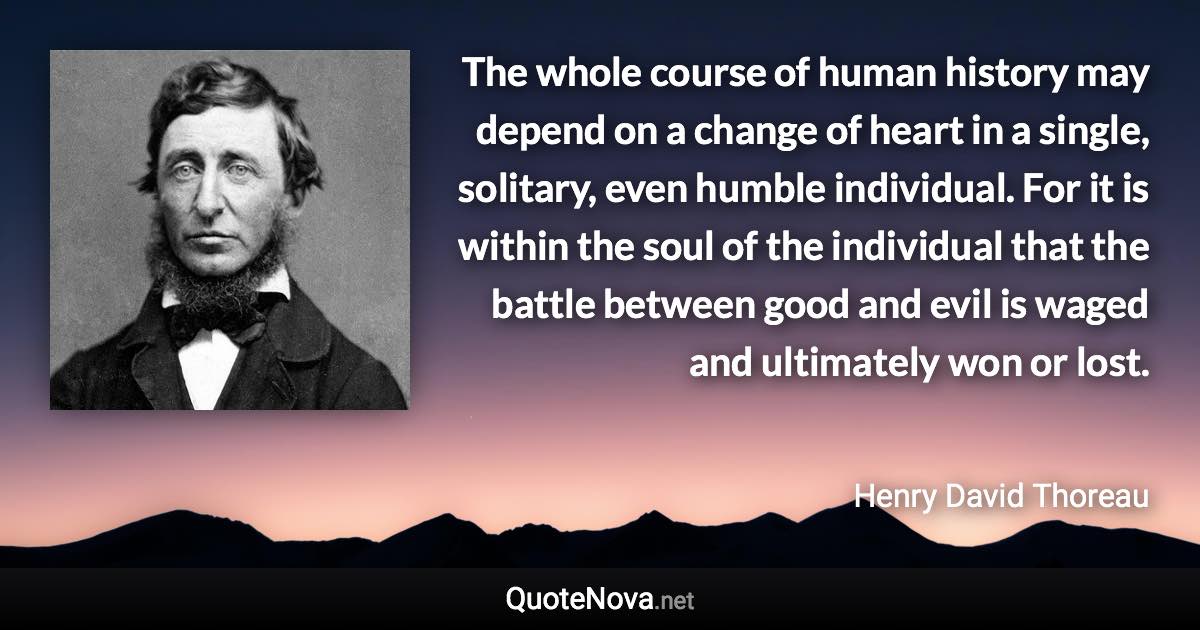 The whole course of human history may depend on a change of heart in a single, solitary, even humble individual. For it is within the soul of the individual that the battle between good and evil is waged and ultimately won or lost. - Henry David Thoreau quote