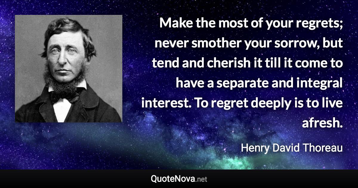 Make the most of your regrets; never smother your sorrow, but tend and cherish it till it come to have a separate and integral interest. To regret deeply is to live afresh. - Henry David Thoreau quote