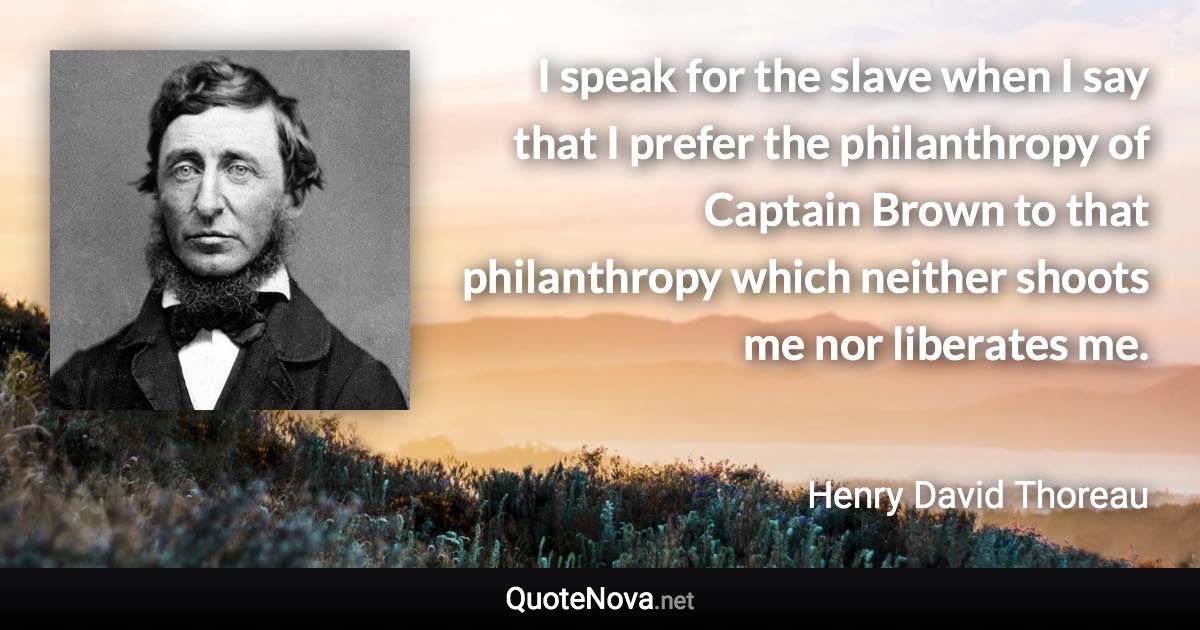 I speak for the slave when I say that I prefer the philanthropy of Captain Brown to that philanthropy which neither shoots me nor liberates me. - Henry David Thoreau quote