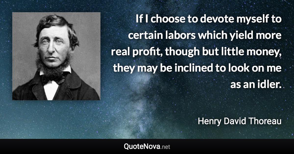 If I choose to devote myself to certain labors which yield more real profit, though but little money, they may be inclined to look on me as an idler. - Henry David Thoreau quote