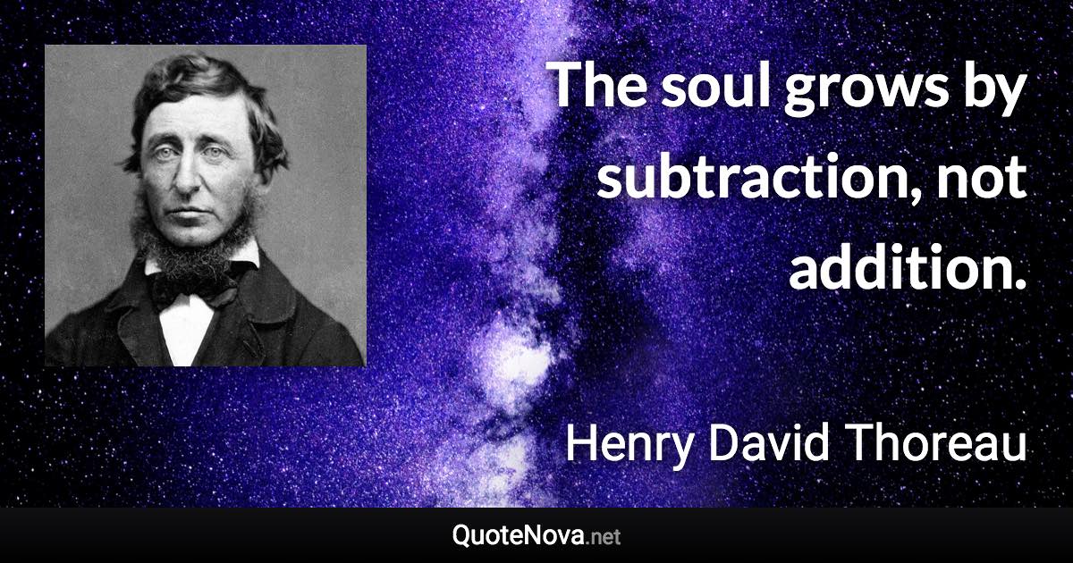 The soul grows by subtraction, not addition. - Henry David Thoreau quote