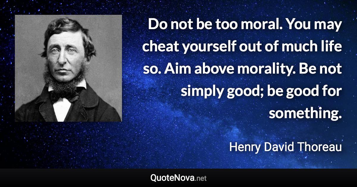 Do not be too moral. You may cheat yourself out of much life so. Aim above morality. Be not simply good; be good for something. - Henry David Thoreau quote