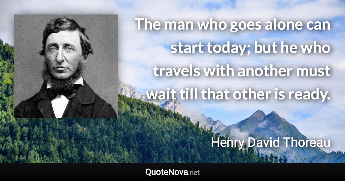 The man who goes alone can start today; but he who travels with another must wait till that other is ready. - Henry David Thoreau quote