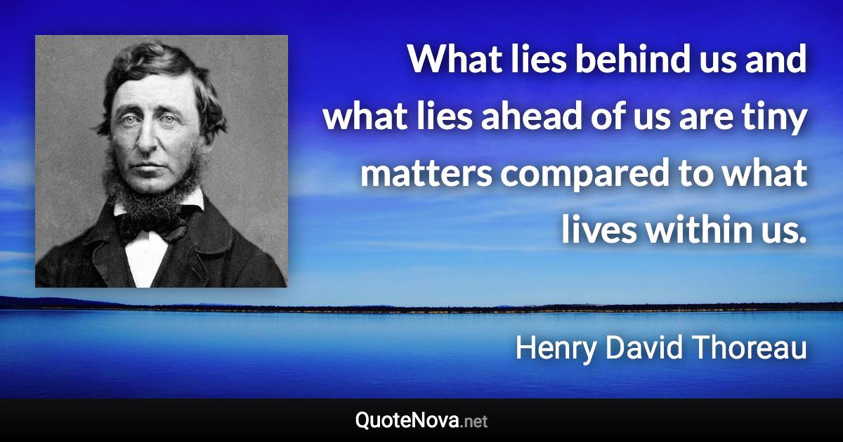 What lies behind us and what lies ahead of us are tiny matters compared to what lives within us. - Henry David Thoreau quote