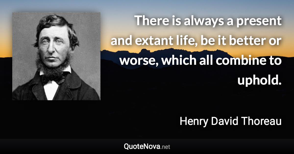 There is always a present and extant life, be it better or worse, which all combine to uphold. - Henry David Thoreau quote