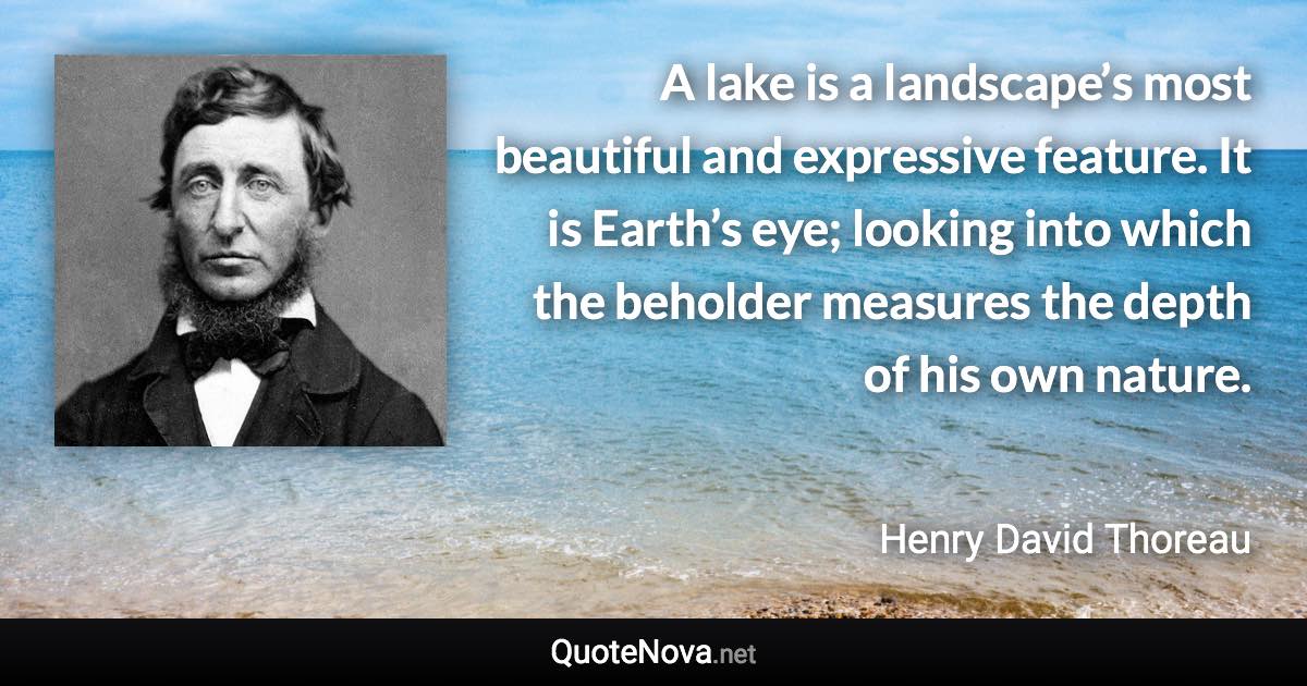 A lake is a landscape’s most beautiful and expressive feature. It is Earth’s eye; looking into which the beholder measures the depth of his own nature. - Henry David Thoreau quote