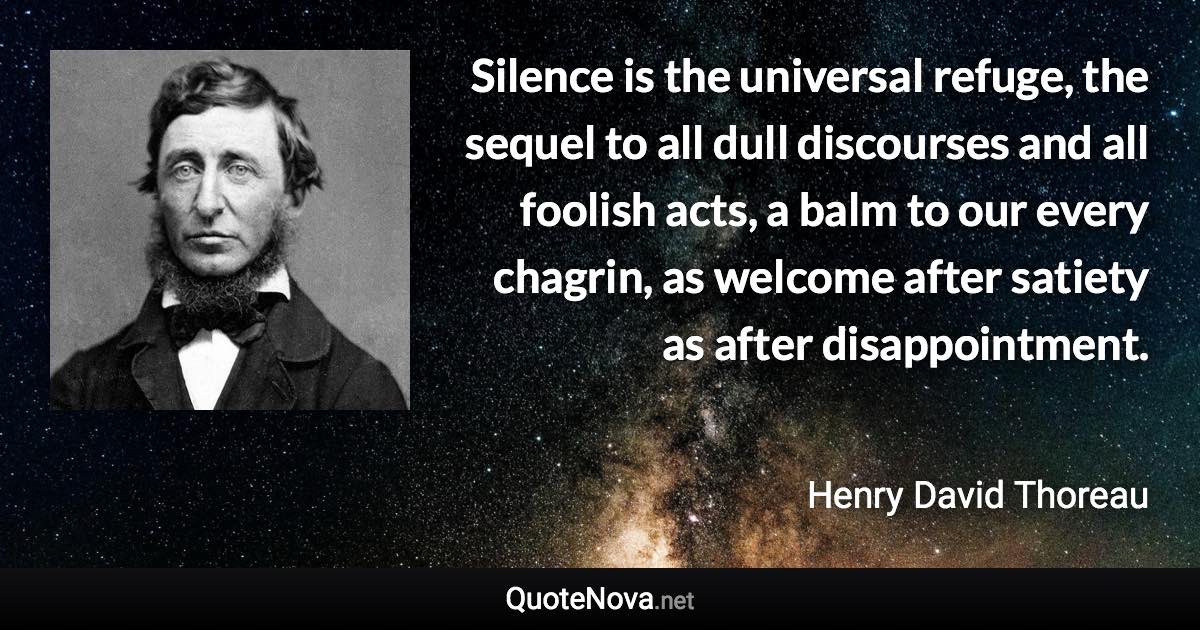 Silence is the universal refuge, the sequel to all dull discourses and all foolish acts, a balm to our every chagrin, as welcome after satiety as after disappointment. - Henry David Thoreau quote