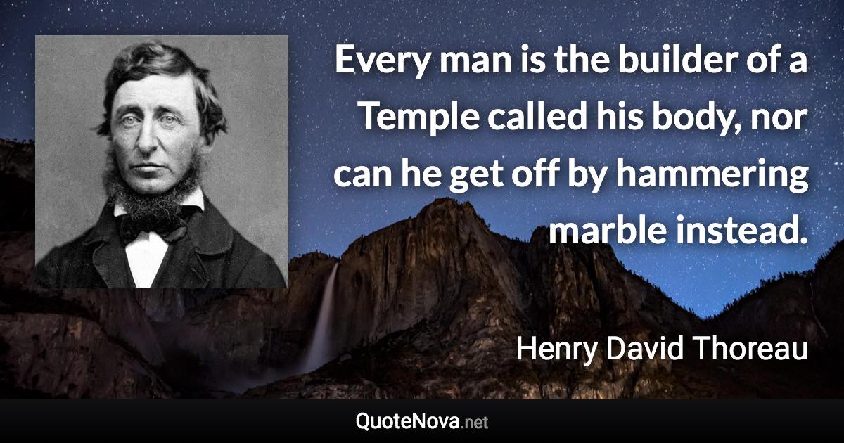 Every man is the builder of a Temple called his body, nor can he get off by hammering marble instead. - Henry David Thoreau quote