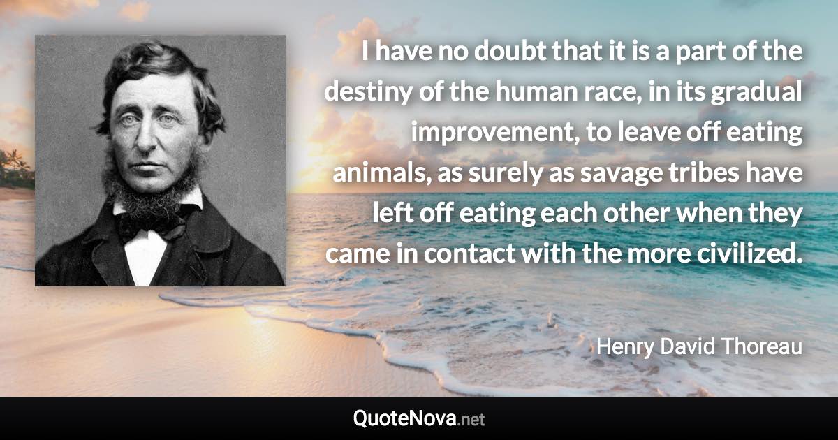 I have no doubt that it is a part of the destiny of the human race, in its gradual improvement, to leave off eating animals, as surely as savage tribes have left off eating each other when they came in contact with the more civilized. - Henry David Thoreau quote