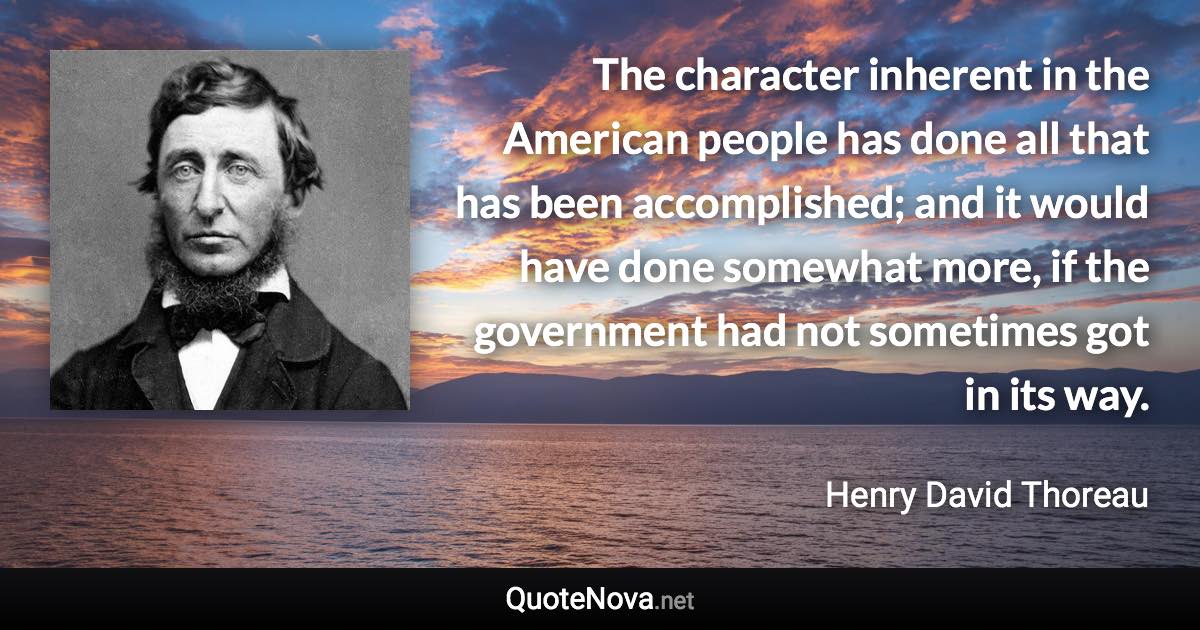 The character inherent in the American people has done all that has been accomplished; and it would have done somewhat more, if the government had not sometimes got in its way. - Henry David Thoreau quote