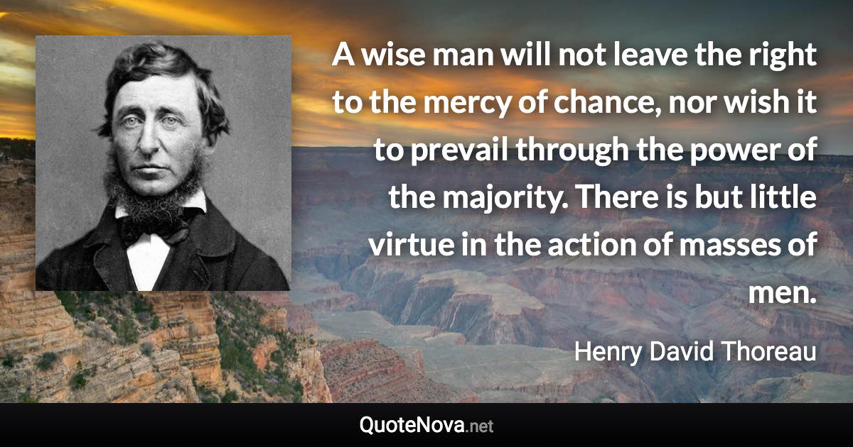 A wise man will not leave the right to the mercy of chance, nor wish it to prevail through the power of the majority. There is but little virtue in the action of masses of men. - Henry David Thoreau quote