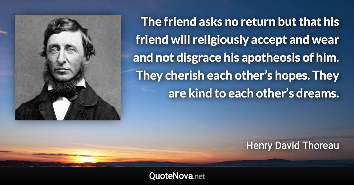 The friend asks no return but that his friend will religiously accept and wear and not disgrace his apotheosis of him. They cherish each other’s hopes. They are kind to each other’s dreams. - Henry David Thoreau quote