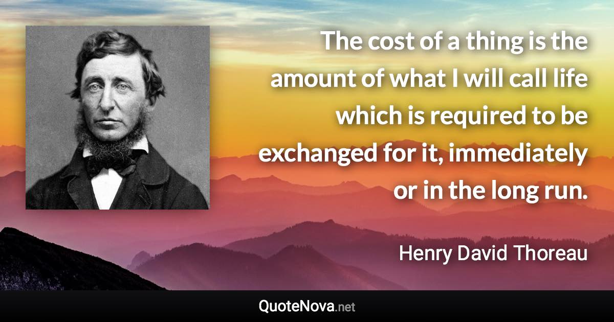 The cost of a thing is the amount of what I will call life which is required to be exchanged for it, immediately or in the long run. - Henry David Thoreau quote