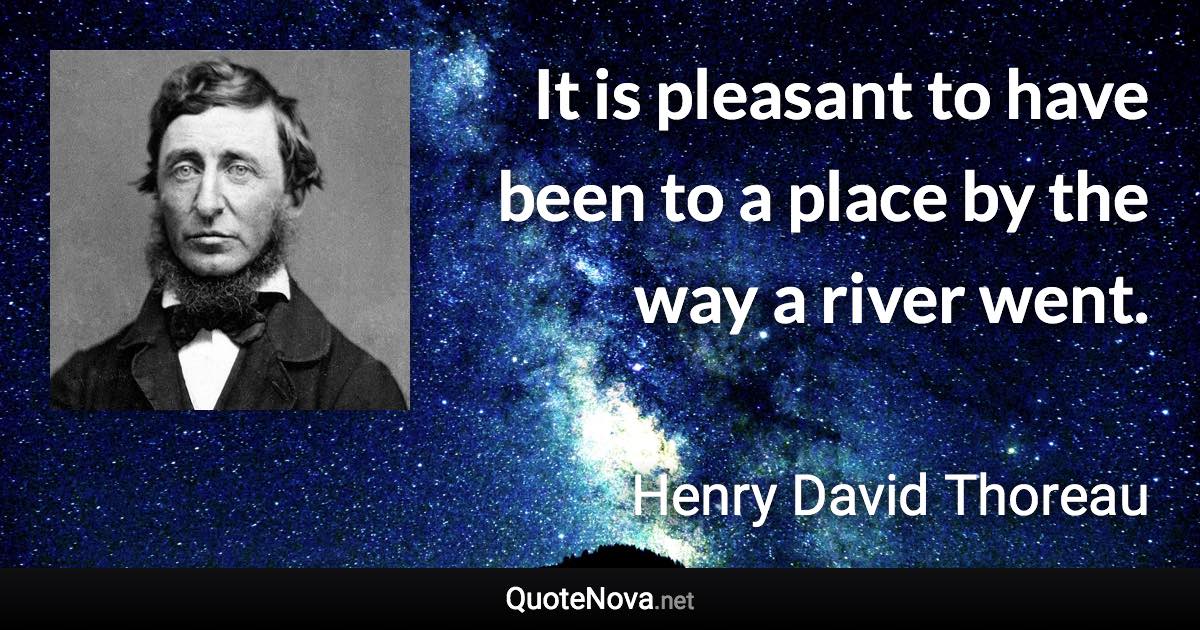 It is pleasant to have been to a place by the way a river went. - Henry David Thoreau quote